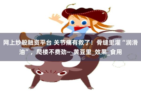 网上炒股融资平台 关节痛有救了！骨缝里灌“润滑油”，爬楼不费劲~_黄豆里_效果_食用