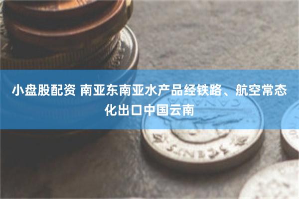 小盘股配资 南亚东南亚水产品经铁路、航空常态化出口中国云南