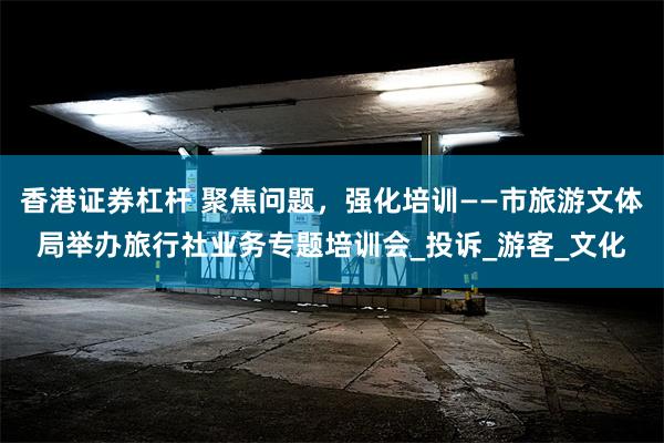 香港证券杠杆 聚焦问题，强化培训——市旅游文体局举办旅行社业务专题培训会_投诉_游客_文化