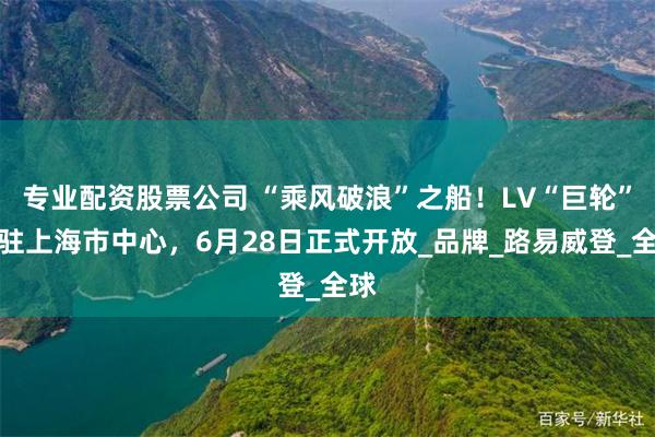 专业配资股票公司 “乘风破浪”之船！LV“巨轮”泊驻上海市中心，6月28日正式开放_品牌_路易威登_全球