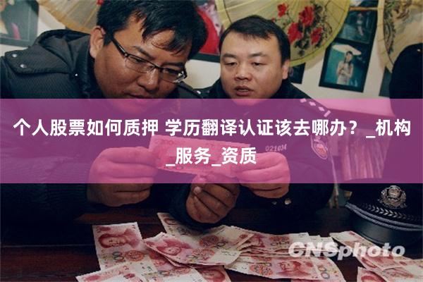 个人股票如何质押 学历翻译认证该去哪办？_机构_服务_资质