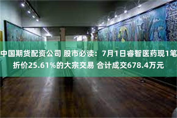 中国期货配资公司 股市必读：7月1日睿智医药现1笔折价25.61%的大宗交易 合计成交678.4万元